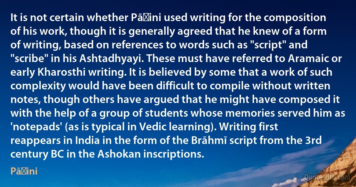 It is not certain whether Pāṇini used writing for the composition of his work, though it is generally agreed that he knew of a form of writing, based on references to words such as "script" and "scribe" in his Ashtadhyayi. These must have referred to Aramaic or early Kharosthi writing. It is believed by some that a work of such complexity would have been difficult to compile without written notes, though others have argued that he might have composed it with the help of a group of students whose memories served him as 'notepads' (as is typical in Vedic learning). Writing first reappears in India in the form of the Brāhmī script from the 3rd century BC in the Ashokan inscriptions. (Pāṇini)