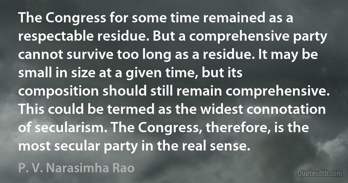 The Congress for some time remained as a respectable residue. But a comprehensive party cannot survive too long as a residue. It may be small in size at a given time, but its composition should still remain comprehensive. This could be termed as the widest connotation of secularism. The Congress, therefore, is the most secular party in the real sense. (P. V. Narasimha Rao)