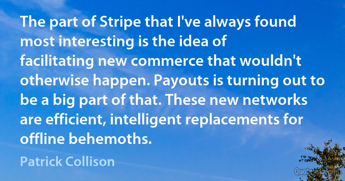 The part of Stripe that I've always found most interesting is the idea of facilitating new commerce that wouldn't otherwise happen. Payouts is turning out to be a big part of that. These new networks are efficient, intelligent replacements for offline behemoths. (Patrick Collison)