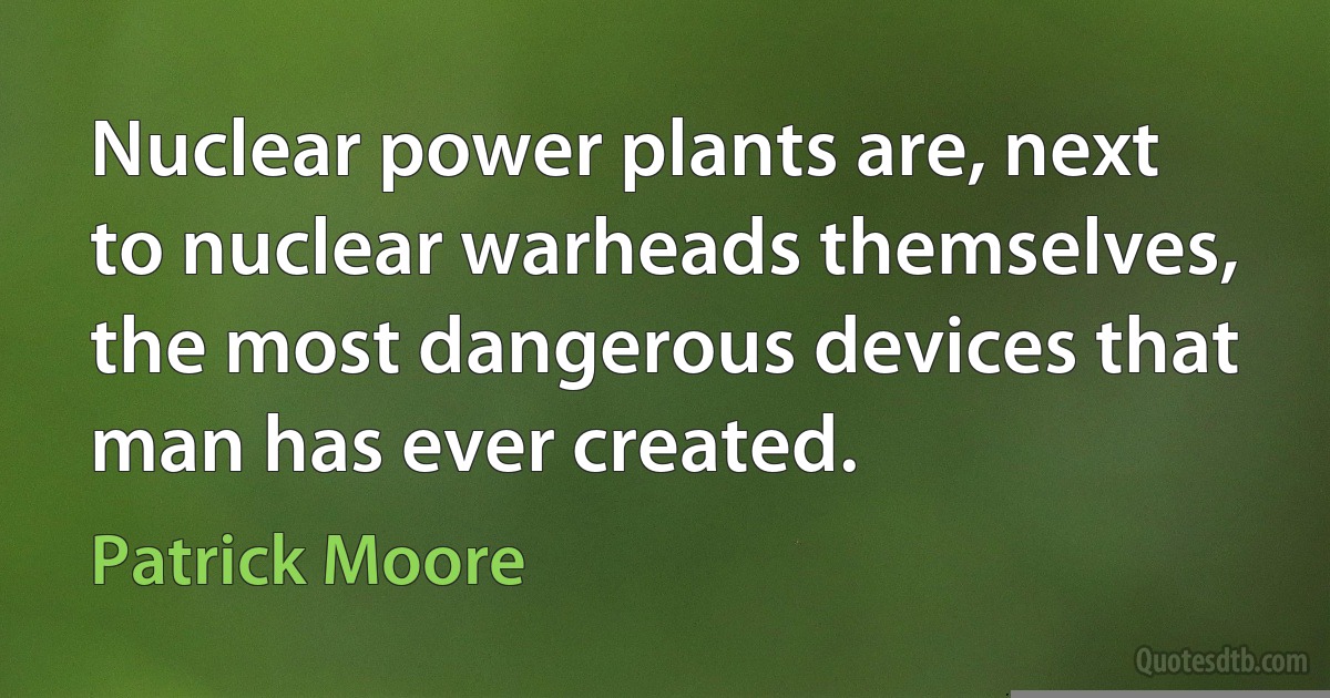 Nuclear power plants are, next to nuclear warheads themselves, the most dangerous devices that man has ever created. (Patrick Moore)