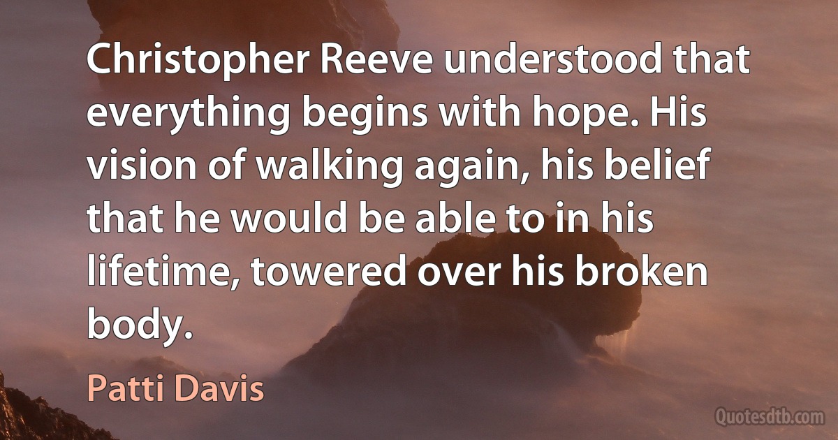 Christopher Reeve understood that everything begins with hope. His vision of walking again, his belief that he would be able to in his lifetime, towered over his broken body. (Patti Davis)