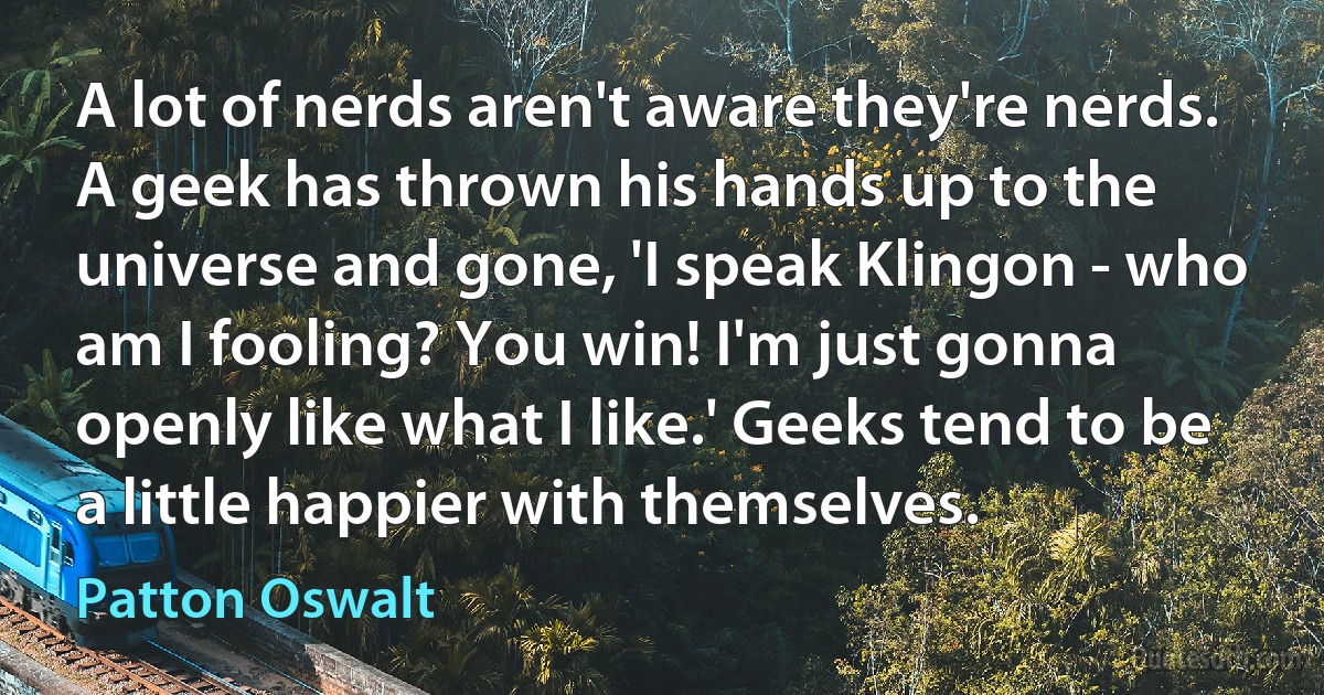 A lot of nerds aren't aware they're nerds. A geek has thrown his hands up to the universe and gone, 'I speak Klingon - who am I fooling? You win! I'm just gonna openly like what I like.' Geeks tend to be a little happier with themselves. (Patton Oswalt)