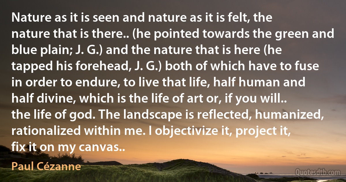 Nature as it is seen and nature as it is felt, the nature that is there.. (he pointed towards the green and blue plain; J. G.) and the nature that is here (he tapped his forehead, J. G.) both of which have to fuse in order to endure, to live that life, half human and half divine, which is the life of art or, if you will.. the life of god. The landscape is reflected, humanized, rationalized within me. I objectivize it, project it, fix it on my canvas.. (Paul Cézanne)