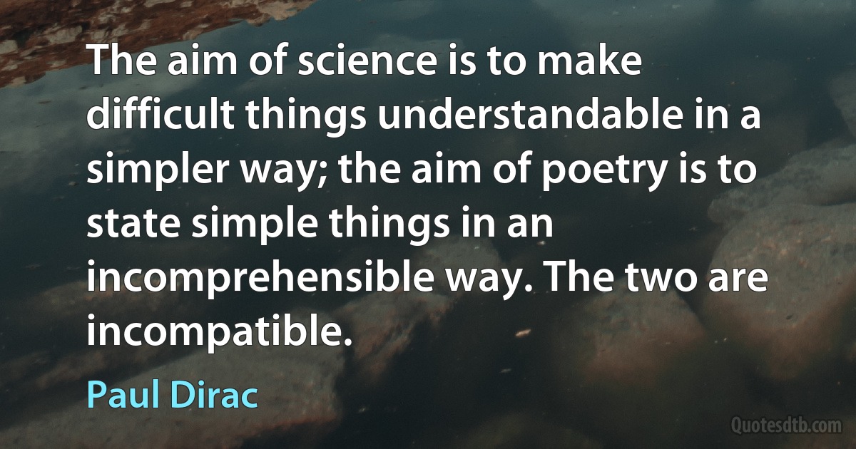 The aim of science is to make difficult things understandable in a simpler way; the aim of poetry is to state simple things in an incomprehensible way. The two are incompatible. (Paul Dirac)