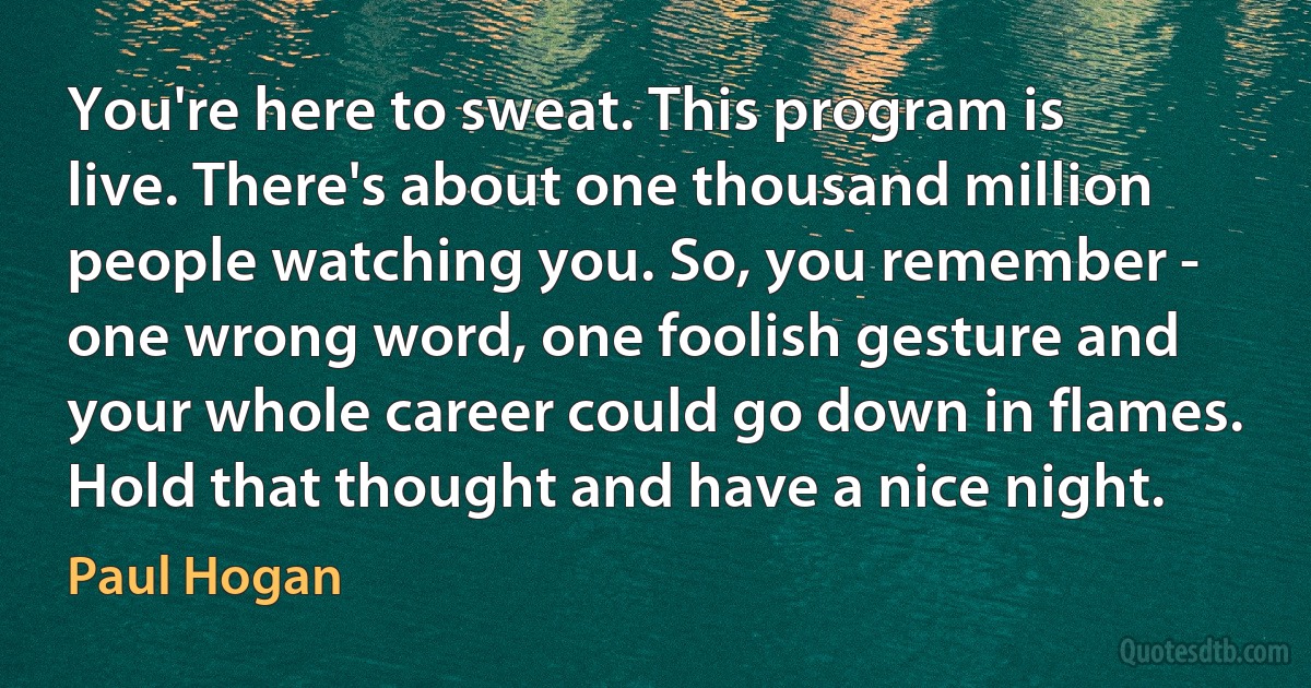 You're here to sweat. This program is live. There's about one thousand million people watching you. So, you remember - one wrong word, one foolish gesture and your whole career could go down in flames. Hold that thought and have a nice night. (Paul Hogan)