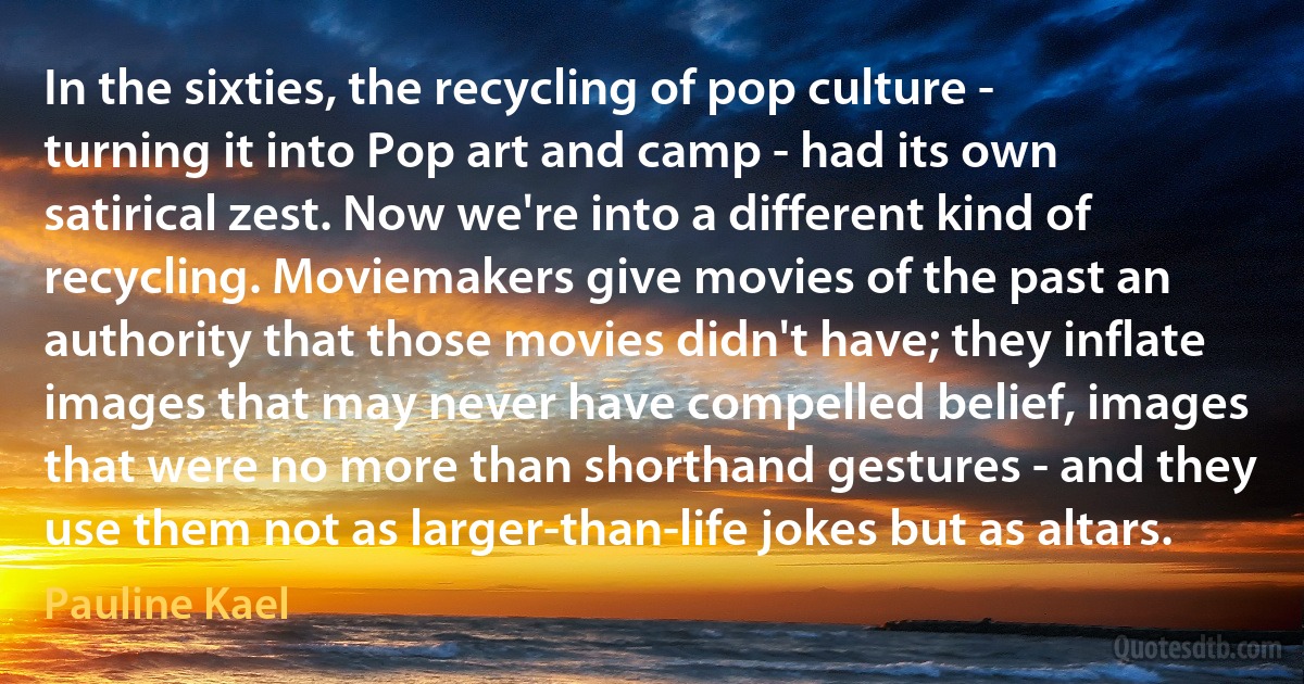 In the sixties, the recycling of pop culture - turning it into Pop art and camp - had its own satirical zest. Now we're into a different kind of recycling. Moviemakers give movies of the past an authority that those movies didn't have; they inflate images that may never have compelled belief, images that were no more than shorthand gestures - and they use them not as larger-than-life jokes but as altars. (Pauline Kael)