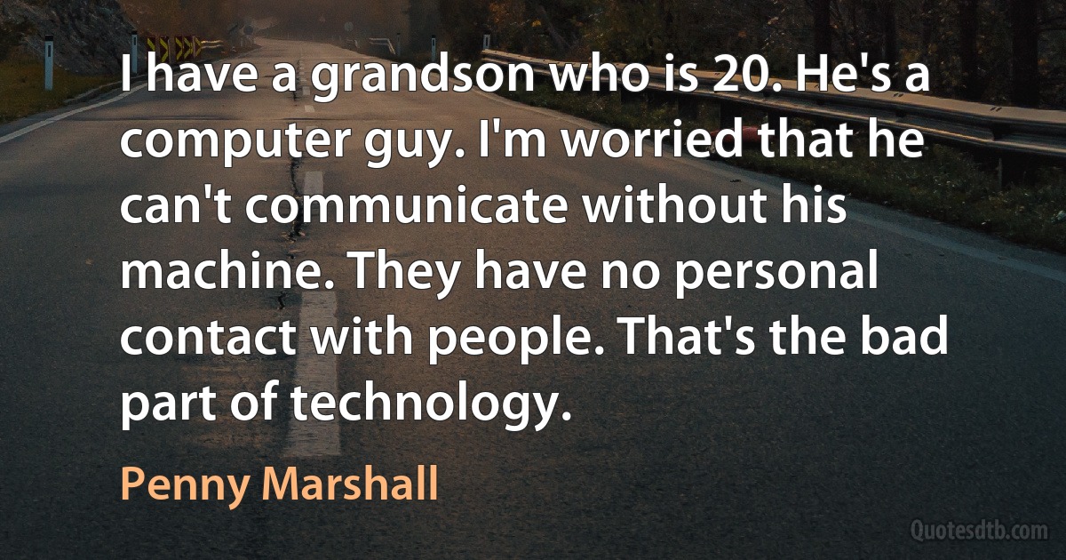 I have a grandson who is 20. He's a computer guy. I'm worried that he can't communicate without his machine. They have no personal contact with people. That's the bad part of technology. (Penny Marshall)