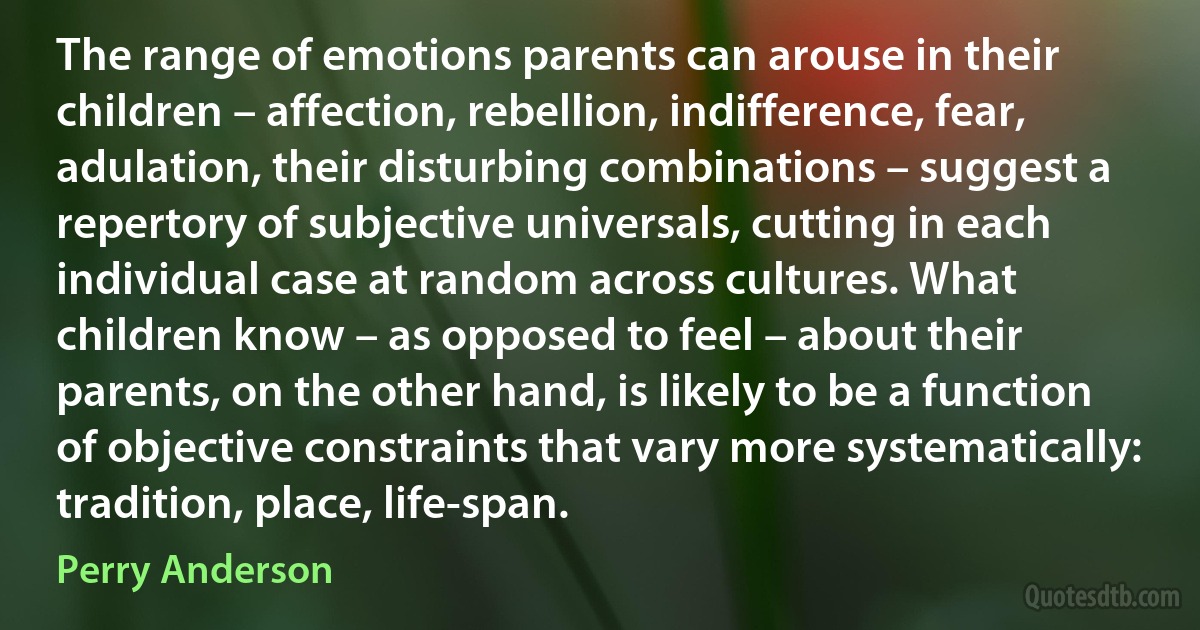 The range of emotions parents can arouse in their children – affection, rebellion, indifference, fear, adulation, their disturbing combinations – suggest a repertory of subjective universals, cutting in each individual case at random across cultures. What children know – as opposed to feel – about their parents, on the other hand, is likely to be a function of objective constraints that vary more systematically: tradition, place, life-span. (Perry Anderson)