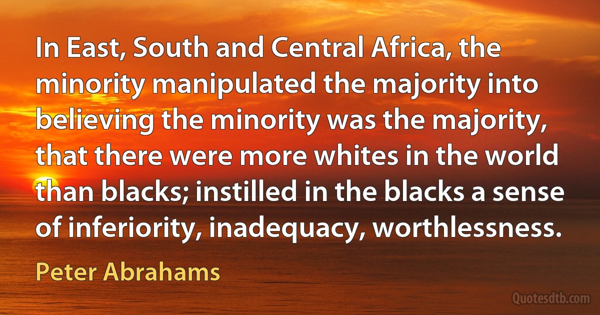 In East, South and Central Africa, the minority manipulated the majority into believing the minority was the majority, that there were more whites in the world than blacks; instilled in the blacks a sense of inferiority, inadequacy, worthlessness. (Peter Abrahams)