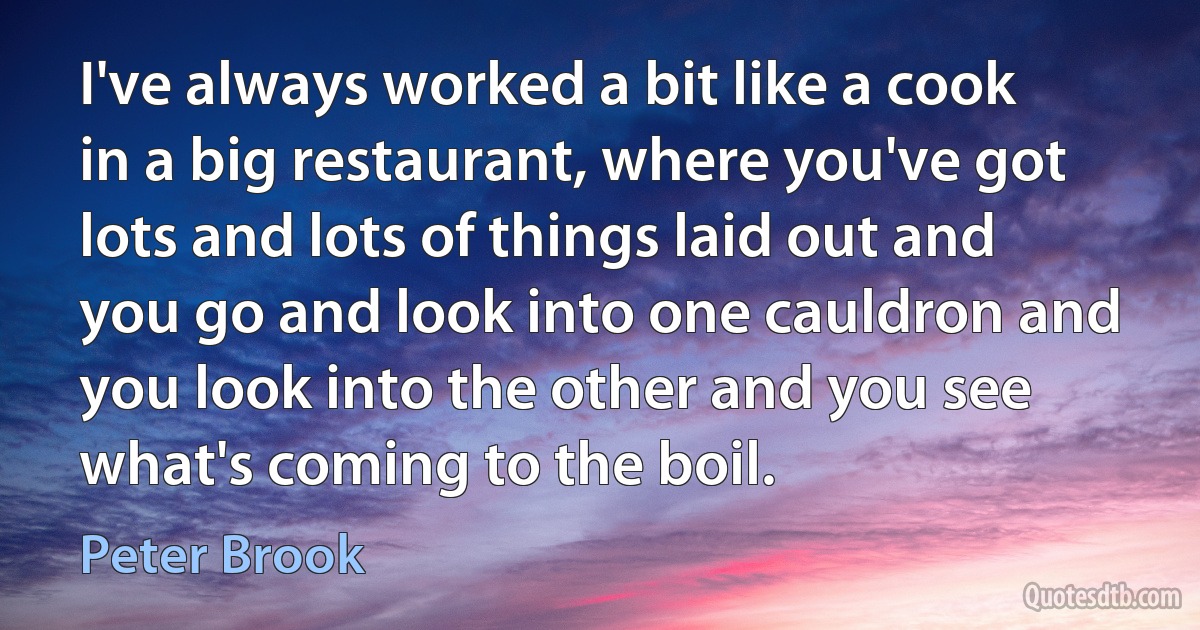 I've always worked a bit like a cook in a big restaurant, where you've got lots and lots of things laid out and you go and look into one cauldron and you look into the other and you see what's coming to the boil. (Peter Brook)