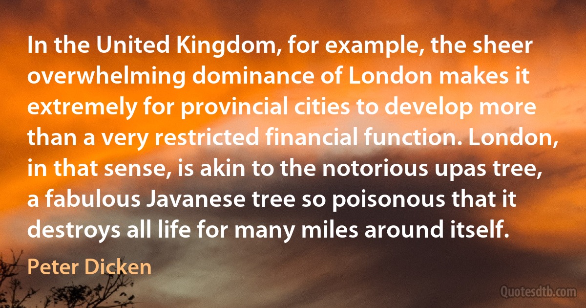 In the United Kingdom, for example, the sheer overwhelming dominance of London makes it extremely for provincial cities to develop more than a very restricted financial function. London, in that sense, is akin to the notorious upas tree, a fabulous Javanese tree so poisonous that it destroys all life for many miles around itself. (Peter Dicken)