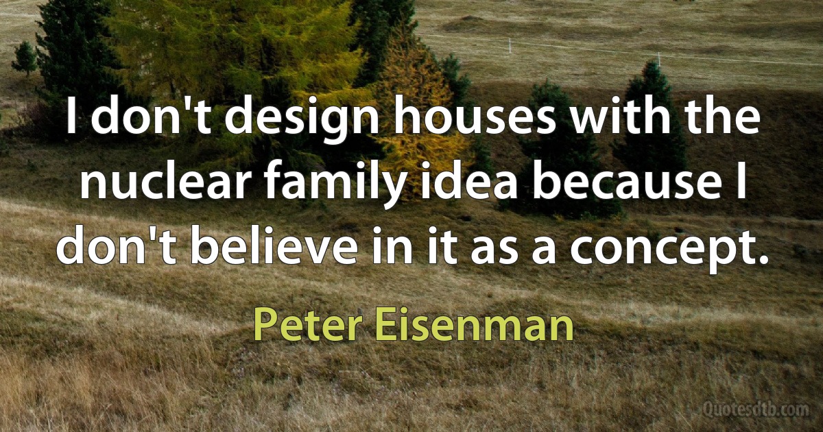 I don't design houses with the nuclear family idea because I don't believe in it as a concept. (Peter Eisenman)