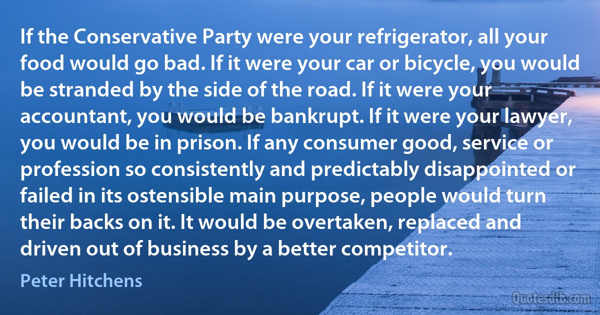 If the Conservative Party were your refrigerator, all your food would go bad. If it were your car or bicycle, you would be stranded by the side of the road. If it were your accountant, you would be bankrupt. If it were your lawyer, you would be in prison. If any consumer good, service or profession so consistently and predictably disappointed or failed in its ostensible main purpose, people would turn their backs on it. It would be overtaken, replaced and driven out of business by a better competitor. (Peter Hitchens)