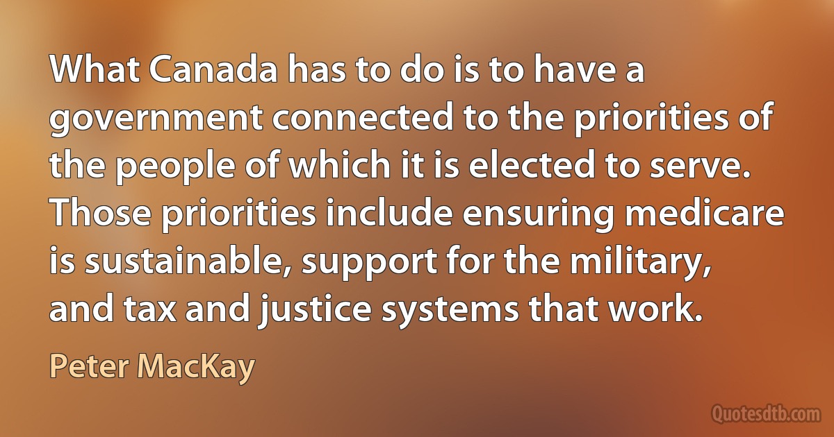 What Canada has to do is to have a government connected to the priorities of the people of which it is elected to serve. Those priorities include ensuring medicare is sustainable, support for the military, and tax and justice systems that work. (Peter MacKay)