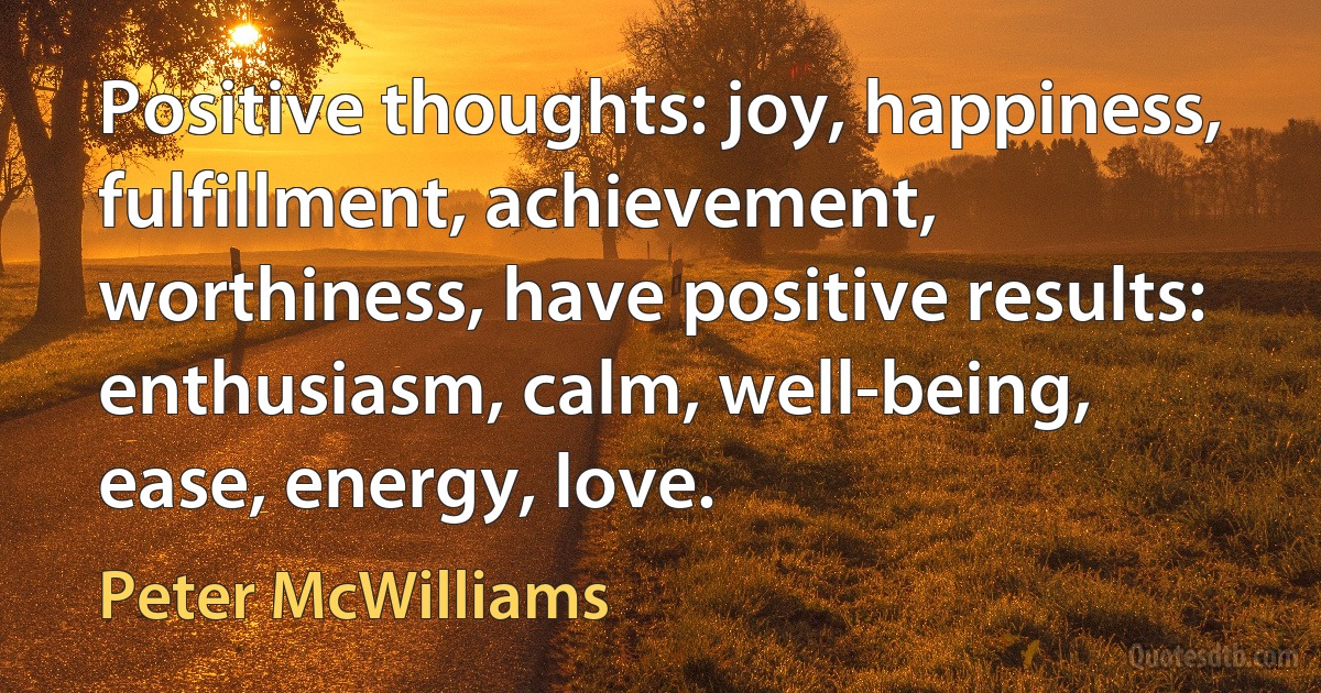 Positive thoughts: joy, happiness, fulfillment, achievement, worthiness, have positive results: enthusiasm, calm, well-being, ease, energy, love. (Peter McWilliams)