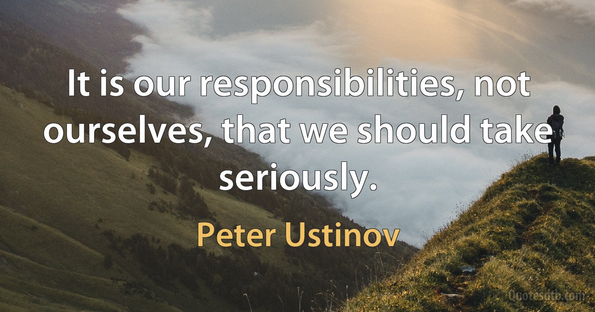 It is our responsibilities, not ourselves, that we should take seriously. (Peter Ustinov)