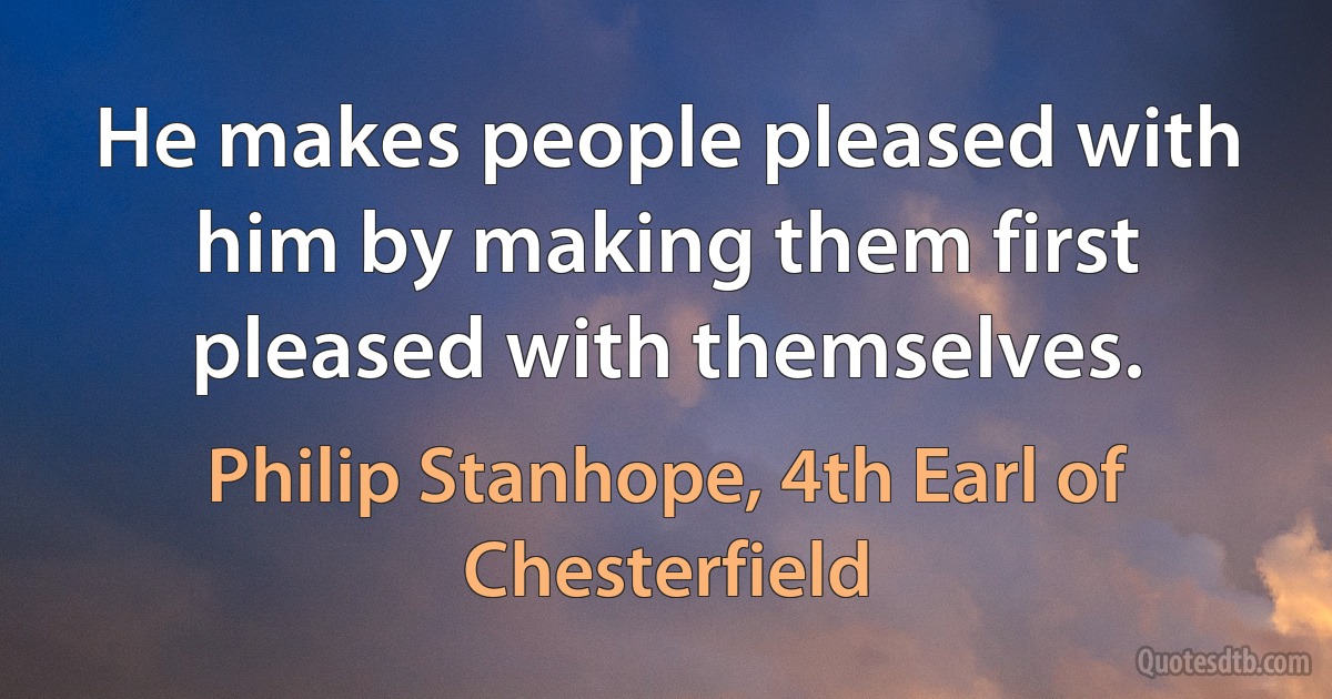 He makes people pleased with him by making them first pleased with themselves. (Philip Stanhope, 4th Earl of Chesterfield)