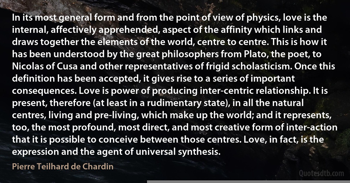 In its most general form and from the point of view of physics, love is the internal, affectively apprehended, aspect of the affinity which links and draws together the elements of the world, centre to centre. This is how it has been understood by the great philosophers from Plato, the poet, to Nicolas of Cusa and other representatives of frigid scholasticism. Once this definition has been accepted, it gives rise to a series of important consequences. Love is power of producing inter-centric relationship. It is present, therefore (at least in a rudimentary state), in all the natural centres, living and pre-living, which make up the world; and it represents, too, the most profound, most direct, and most creative form of inter-action that it is possible to conceive between those centres. Love, in fact, is the expression and the agent of universal synthesis. (Pierre Teilhard de Chardin)