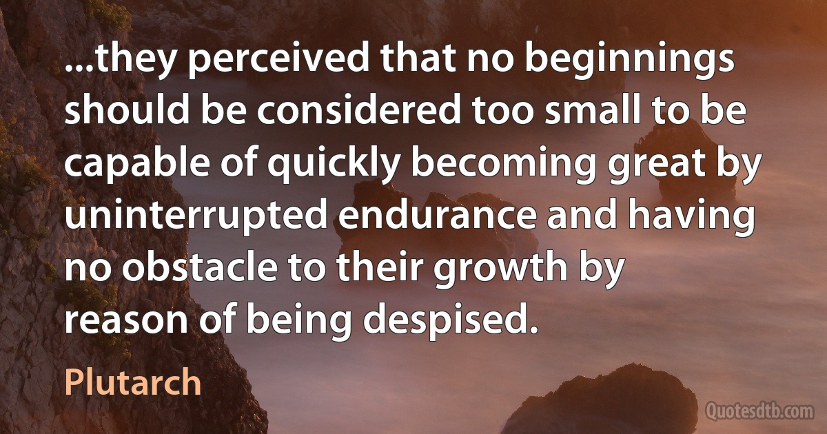 ...they perceived that no beginnings should be considered too small to be capable of quickly becoming great by uninterrupted endurance and having no obstacle to their growth by reason of being despised. (Plutarch)