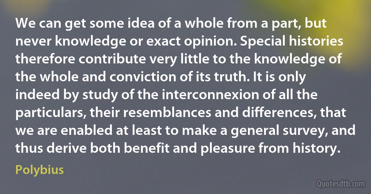 We can get some idea of a whole from a part, but never knowledge or exact opinion. Special histories therefore contribute very little to the knowledge of the whole and conviction of its truth. It is only indeed by study of the interconnexion of all the particulars, their resemblances and differences, that we are enabled at least to make a general survey, and thus derive both benefit and pleasure from history. (Polybius)