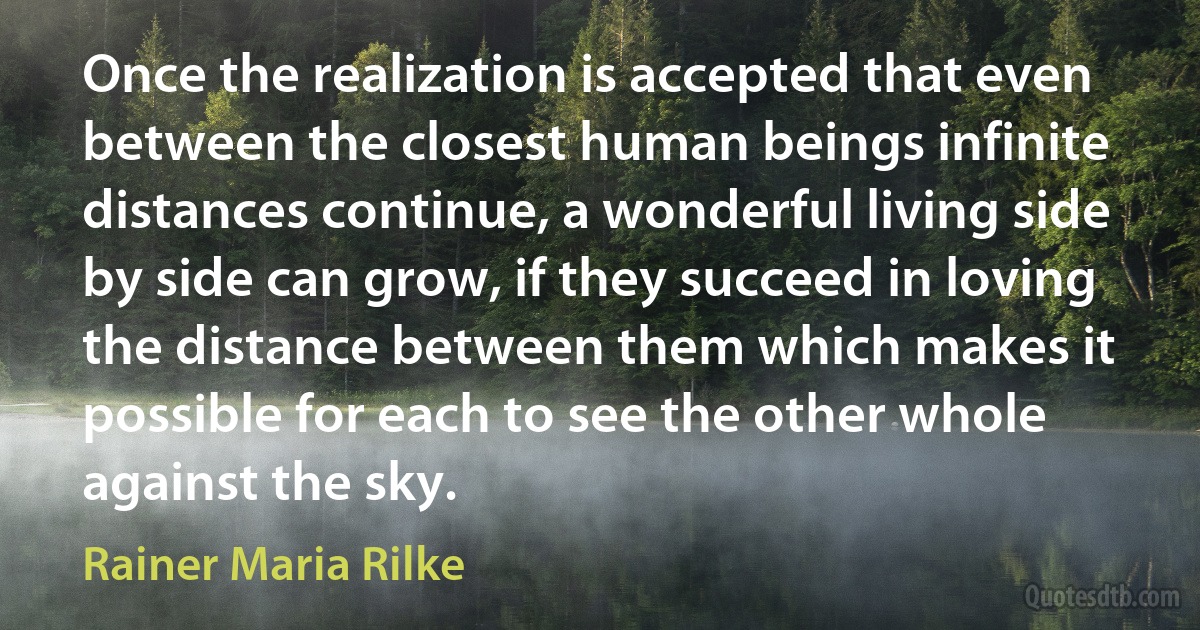 Once the realization is accepted that even between the closest human beings infinite distances continue, a wonderful living side by side can grow, if they succeed in loving the distance between them which makes it possible for each to see the other whole against the sky. (Rainer Maria Rilke)