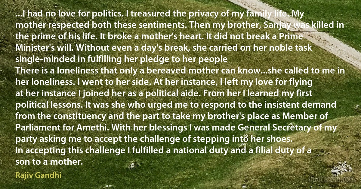 ...I had no love for politics. I treasured the privacy of my family life. My mother respected both these sentiments. Then my brother, Sanjay was killed in the prime of his life. It broke a mother's heart. It did not break a Prime Minister's will. Without even a day's break, she carried on her noble task single-minded in fulfilling her pledge to her people
There is a loneliness that only a bereaved mother can know...she called to me in her loneliness. I went to her side. At her instance, I left my love for flying at her instance I joined her as a political aide. From her I learned my first political lessons. It was she who urged me to respond to the insistent demand from the constituency and the part to take my brother's place as Member of Parliament for Amethi. With her blessings I was made General Secretary of my party asking me to accept the challenge of stepping into her shoes.
In accepting this challenge I fulfilled a national duty and a filial duty of a son to a mother. (Rajiv Gandhi)