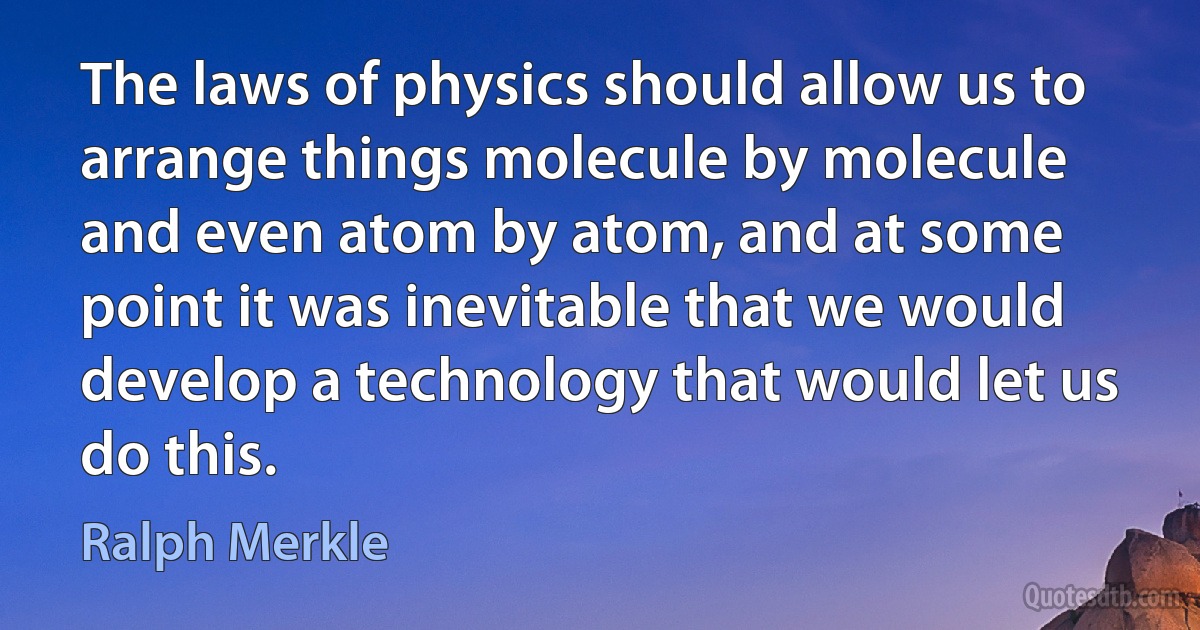 The laws of physics should allow us to arrange things molecule by molecule and even atom by atom, and at some point it was inevitable that we would develop a technology that would let us do this. (Ralph Merkle)