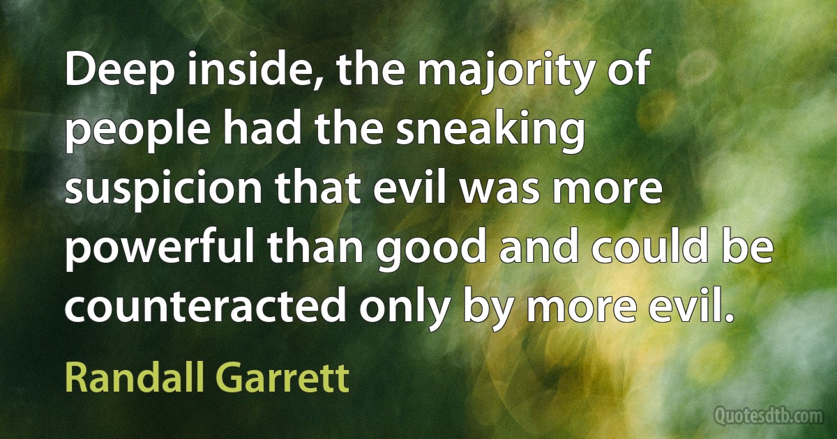 Deep inside, the majority of people had the sneaking suspicion that evil was more powerful than good and could be counteracted only by more evil. (Randall Garrett)