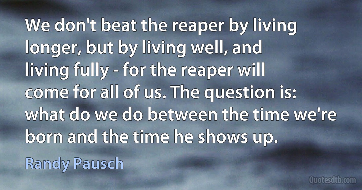 We don't beat the reaper by living longer, but by living well, and living fully - for the reaper will come for all of us. The question is: what do we do between the time we're born and the time he shows up. (Randy Pausch)