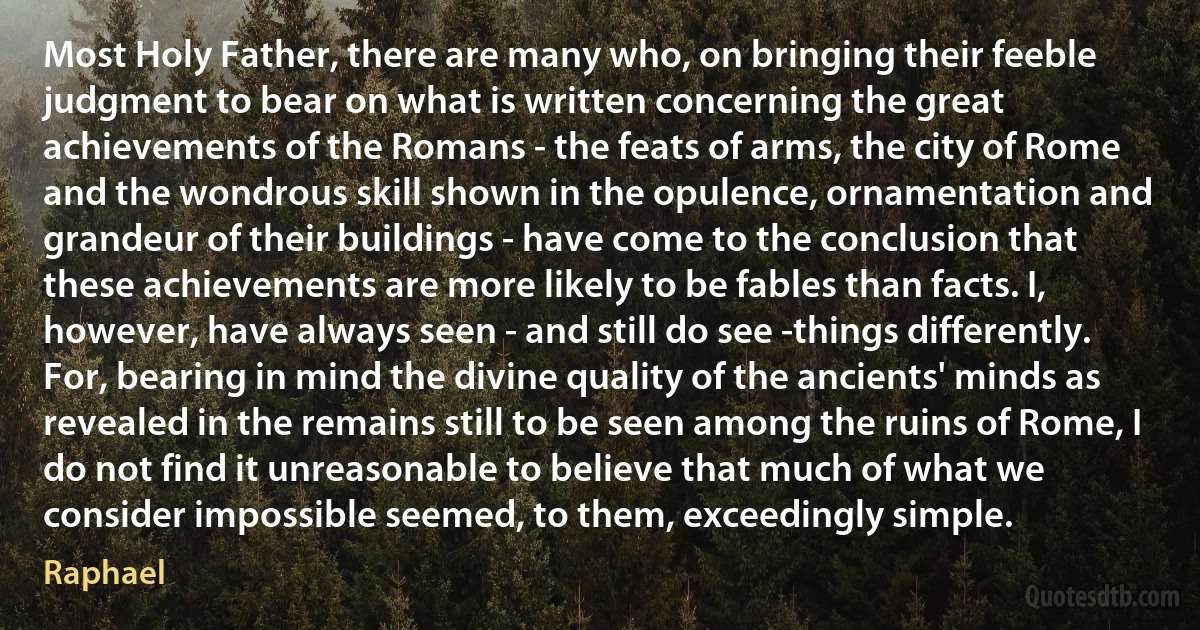 Most Holy Father, there are many who, on bringing their feeble judgment to bear on what is written concerning the great achievements of the Romans - the feats of arms, the city of Rome and the wondrous skill shown in the opulence, ornamentation and grandeur of their buildings - have come to the conclusion that these achievements are more likely to be fables than facts. I, however, have always seen - and still do see -things differently. For, bearing in mind the divine quality of the ancients' minds as revealed in the remains still to be seen among the ruins of Rome, I do not find it unreasonable to believe that much of what we consider impossible seemed, to them, exceedingly simple. (Raphael)