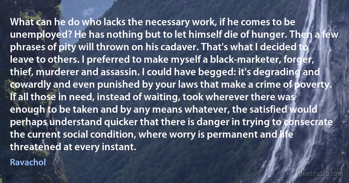 What can he do who lacks the necessary work, if he comes to be unemployed? He has nothing but to let himself die of hunger. Then a few phrases of pity will thrown on his cadaver. That's what I decided to leave to others. I preferred to make myself a black-marketer, forger, thief, murderer and assassin. I could have begged: it's degrading and cowardly and even punished by your laws that make a crime of poverty. If all those in need, instead of waiting, took wherever there was enough to be taken and by any means whatever, the satisfied would perhaps understand quicker that there is danger in trying to consecrate the current social condition, where worry is permanent and life threatened at every instant. (Ravachol)