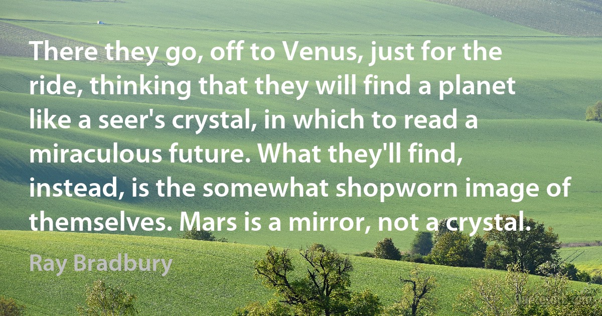 There they go, off to Venus, just for the ride, thinking that they will find a planet like a seer's crystal, in which to read a miraculous future. What they'll find, instead, is the somewhat shopworn image of themselves. Mars is a mirror, not a crystal. (Ray Bradbury)