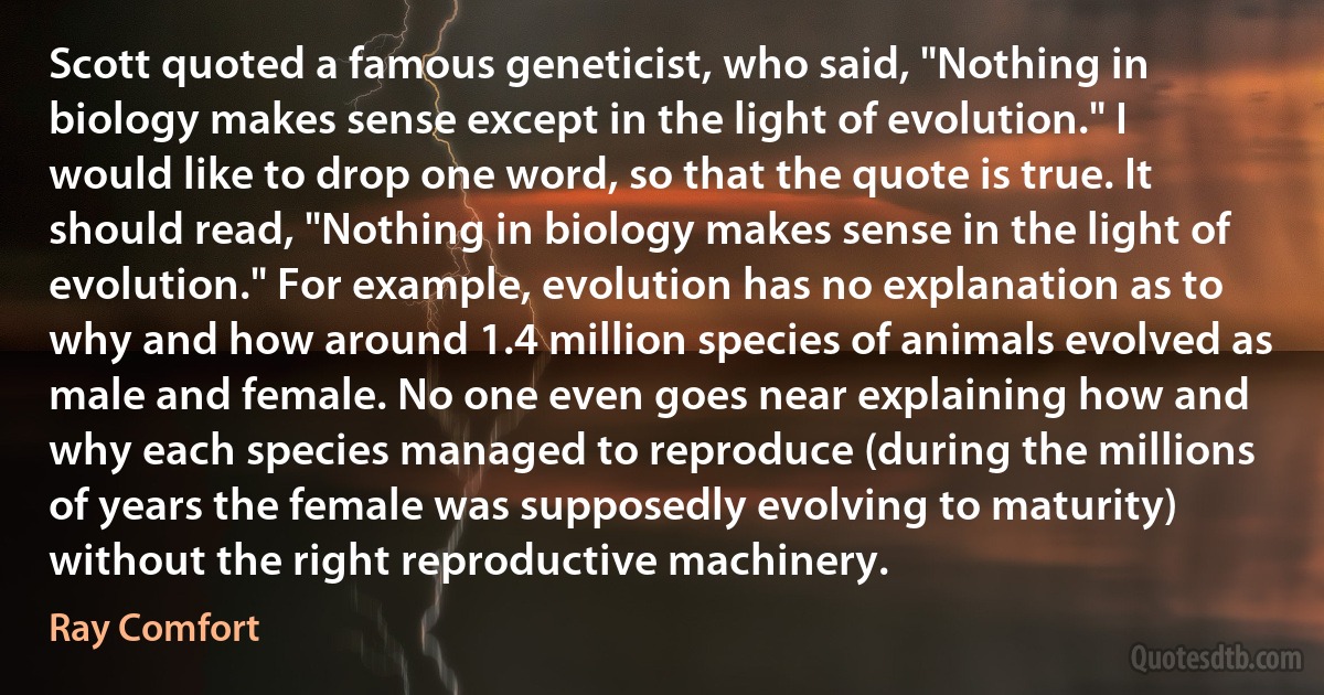 Scott quoted a famous geneticist, who said, "Nothing in biology makes sense except in the light of evolution." I would like to drop one word, so that the quote is true. It should read, "Nothing in biology makes sense in the light of evolution." For example, evolution has no explanation as to why and how around 1.4 million species of animals evolved as male and female. No one even goes near explaining how and why each species managed to reproduce (during the millions of years the female was supposedly evolving to maturity) without the right reproductive machinery. (Ray Comfort)