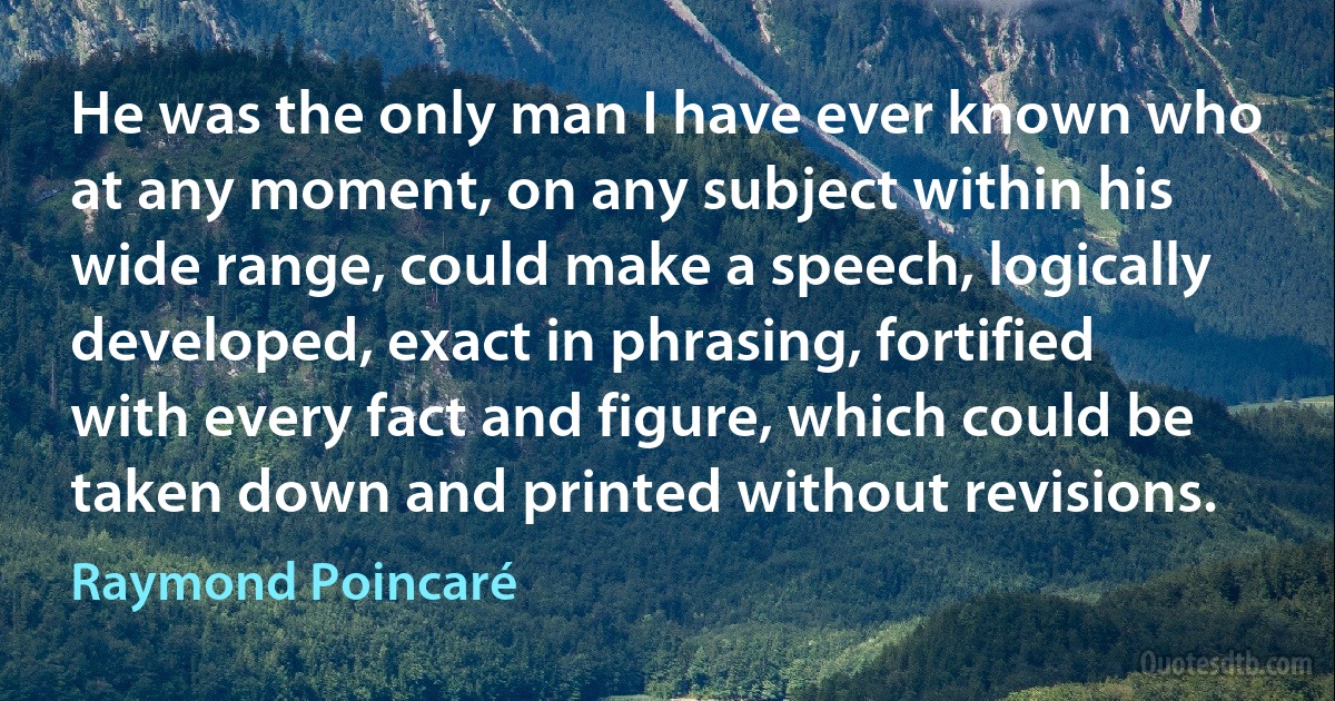 He was the only man I have ever known who at any moment, on any subject within his wide range, could make a speech, logically developed, exact in phrasing, fortified with every fact and figure, which could be taken down and printed without revisions. (Raymond Poincaré)