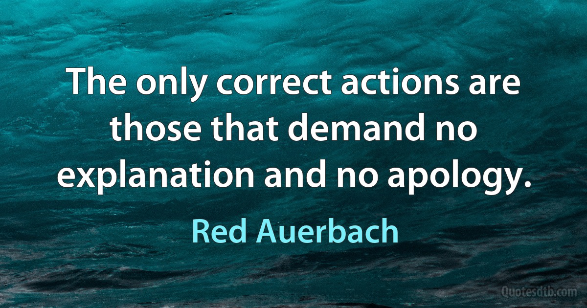 The only correct actions are those that demand no explanation and no apology. (Red Auerbach)