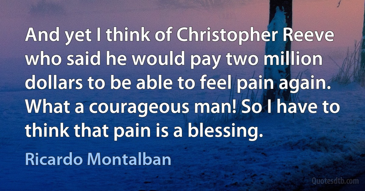 And yet I think of Christopher Reeve who said he would pay two million dollars to be able to feel pain again. What a courageous man! So I have to think that pain is a blessing. (Ricardo Montalban)