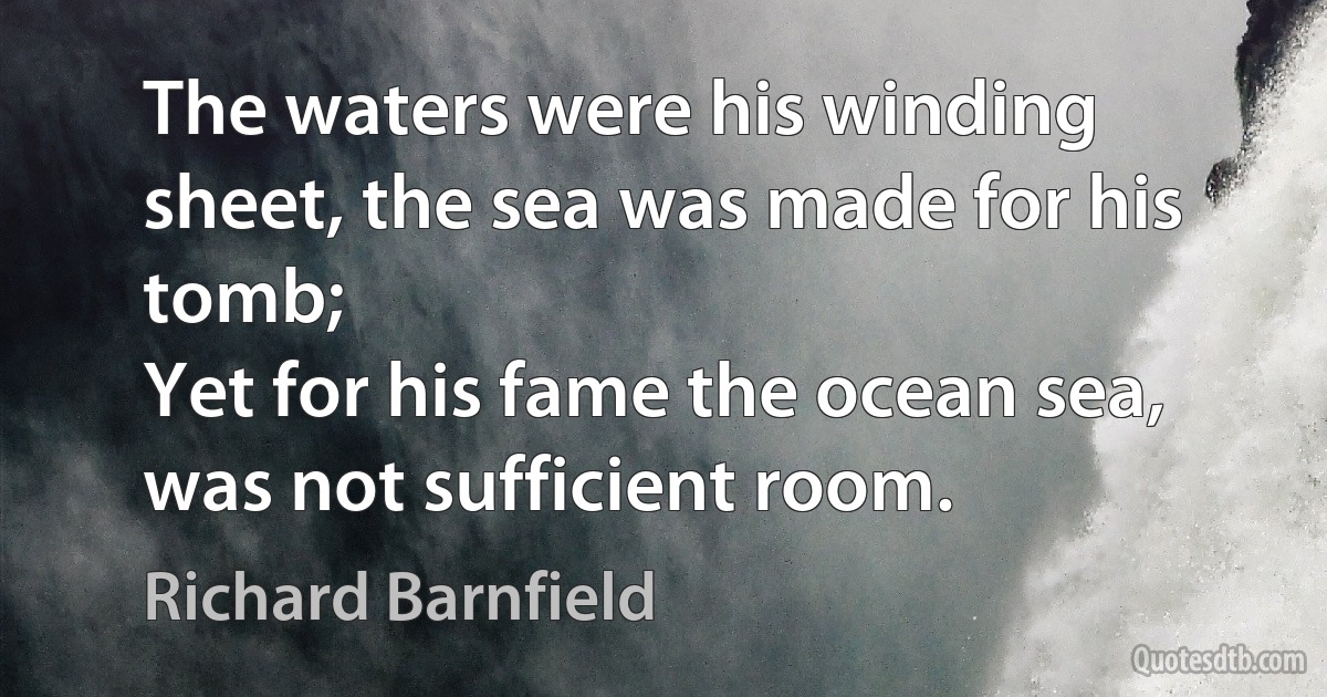 The waters were his winding sheet, the sea was made for his tomb;
Yet for his fame the ocean sea, was not sufficient room. (Richard Barnfield)