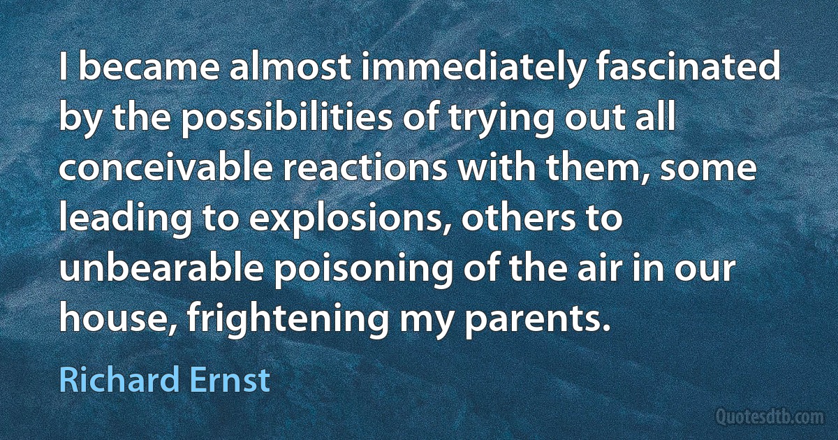 I became almost immediately fascinated by the possibilities of trying out all conceivable reactions with them, some leading to explosions, others to unbearable poisoning of the air in our house, frightening my parents. (Richard Ernst)