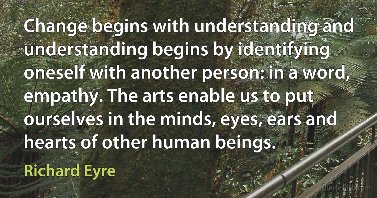 Change begins with understanding and understanding begins by identifying oneself with another person: in a word, empathy. The arts enable us to put ourselves in the minds, eyes, ears and hearts of other human beings. (Richard Eyre)