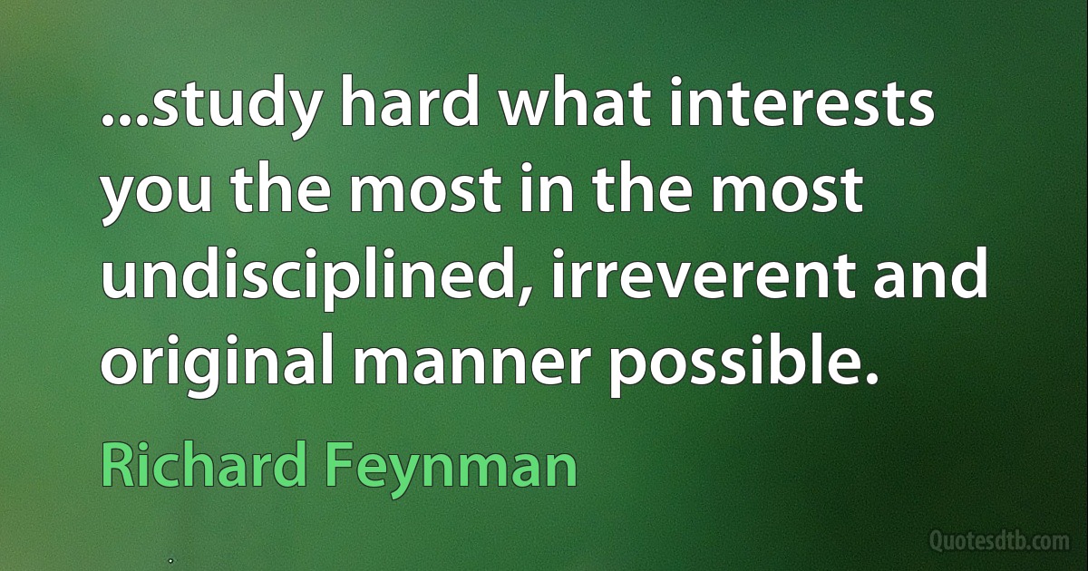 ...study hard what interests you the most in the most undisciplined, irreverent and original manner possible. (Richard Feynman)