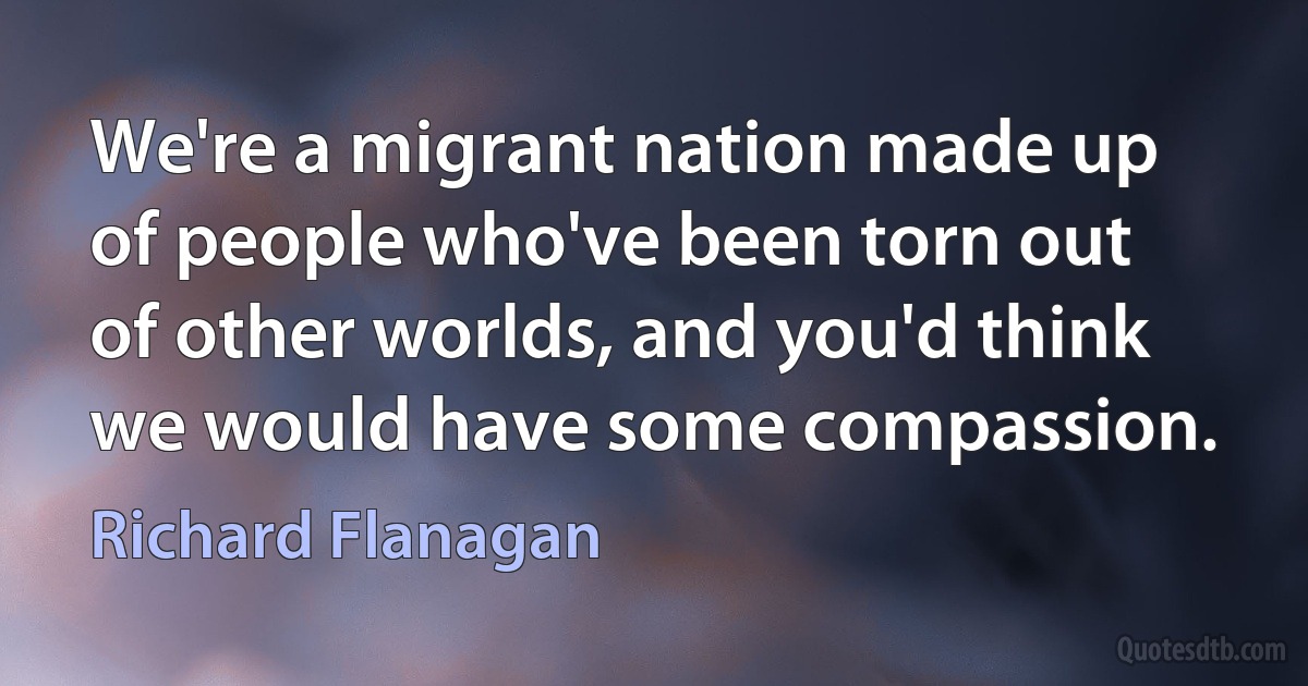 We're a migrant nation made up of people who've been torn out of other worlds, and you'd think we would have some compassion. (Richard Flanagan)