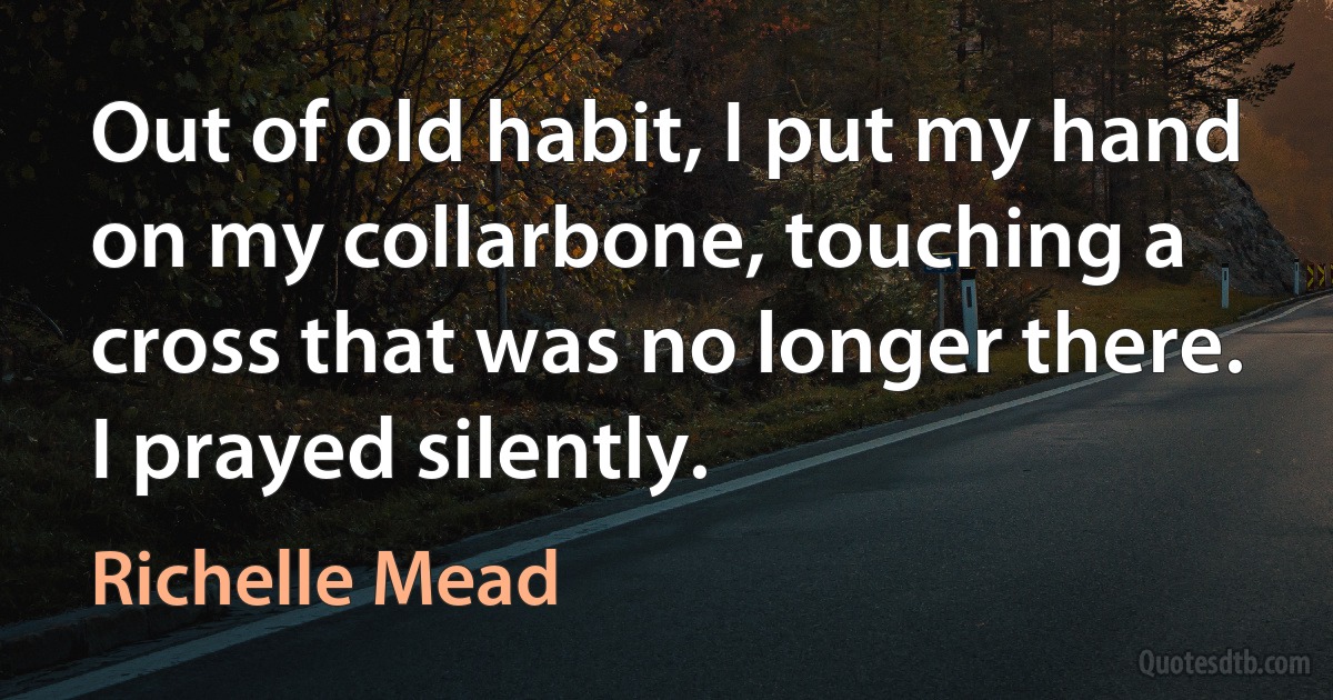 Out of old habit, I put my hand on my collarbone, touching a cross that was no longer there. I prayed silently. (Richelle Mead)