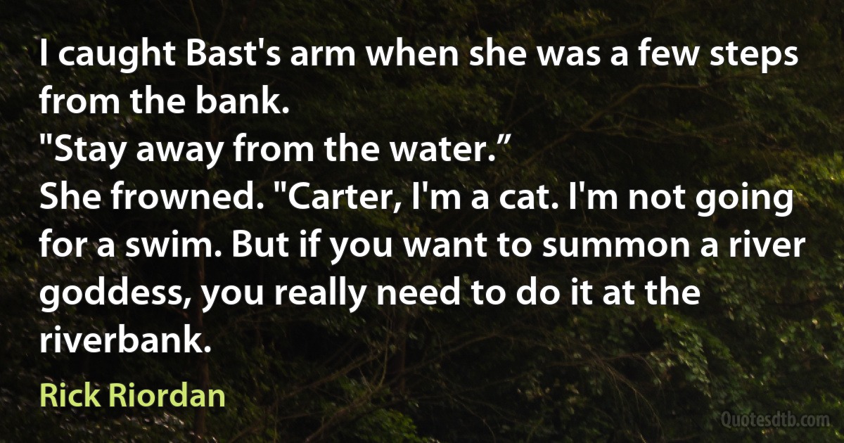 I caught Bast's arm when she was a few steps from the bank.
"Stay away from the water.”
She frowned. "Carter, I'm a cat. I'm not going for a swim. But if you want to summon a river goddess, you really need to do it at the riverbank. (Rick Riordan)