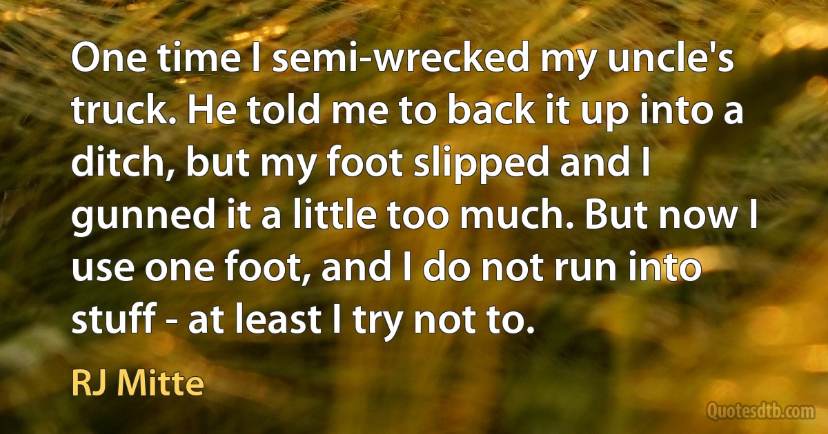 One time I semi-wrecked my uncle's truck. He told me to back it up into a ditch, but my foot slipped and I gunned it a little too much. But now I use one foot, and I do not run into stuff - at least I try not to. (RJ Mitte)