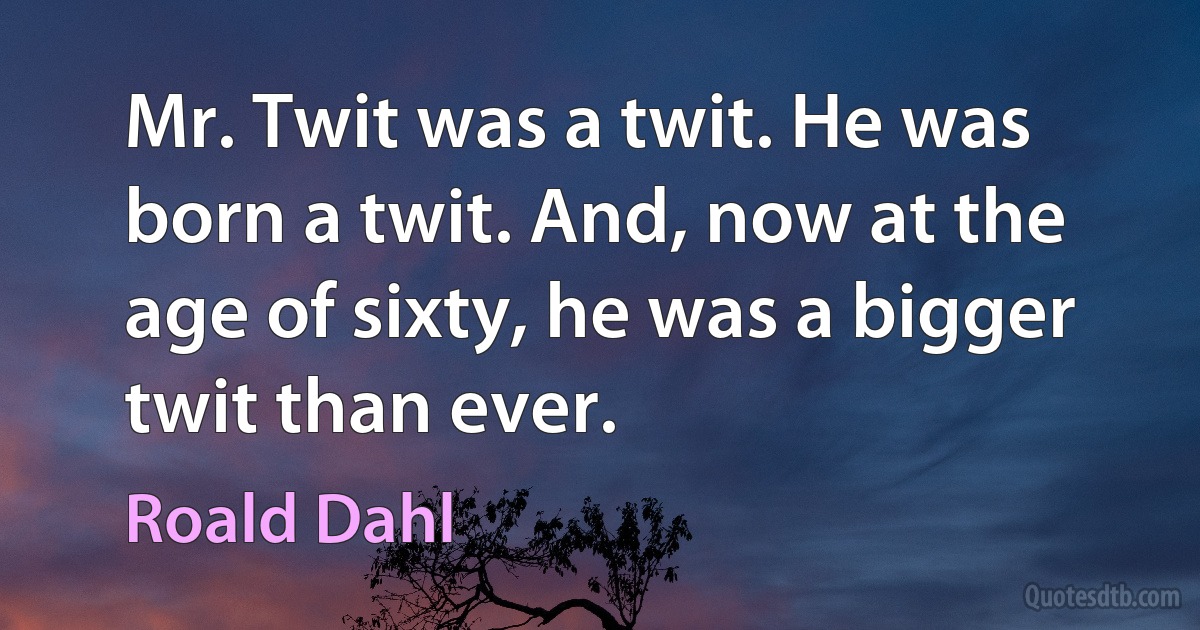 Mr. Twit was a twit. He was born a twit. And, now at the age of sixty, he was a bigger twit than ever. (Roald Dahl)