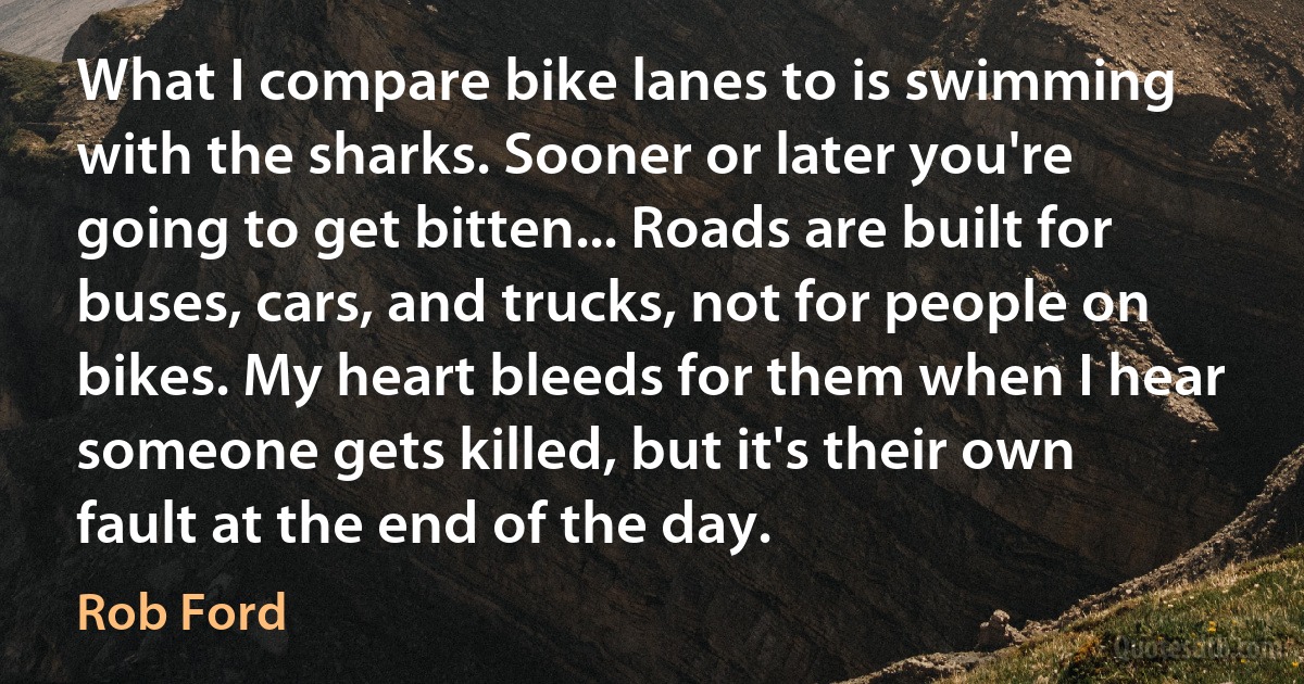 What I compare bike lanes to is swimming with the sharks. Sooner or later you're going to get bitten... Roads are built for buses, cars, and trucks, not for people on bikes. My heart bleeds for them when I hear someone gets killed, but it's their own fault at the end of the day. (Rob Ford)