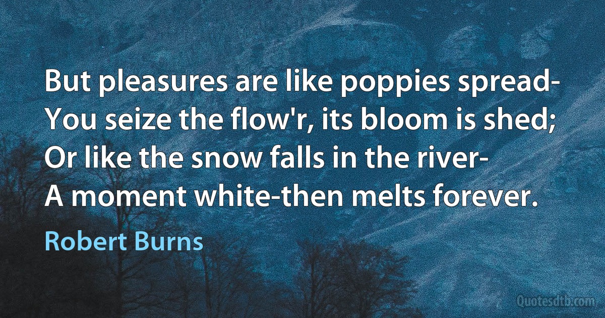 But pleasures are like poppies spread-
You seize the flow'r, its bloom is shed;
Or like the snow falls in the river-
A moment white-then melts forever. (Robert Burns)