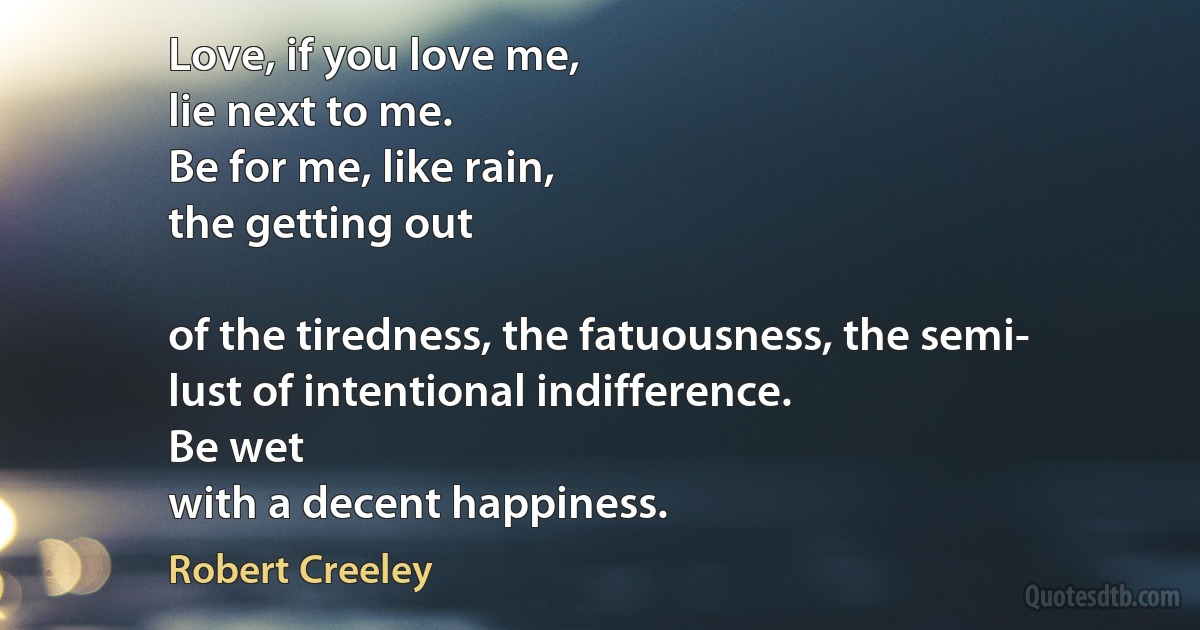 Love, if you love me,
lie next to me.
Be for me, like rain,
the getting out

of the tiredness, the fatuousness, the semi-
lust of intentional indifference.
Be wet
with a decent happiness. (Robert Creeley)