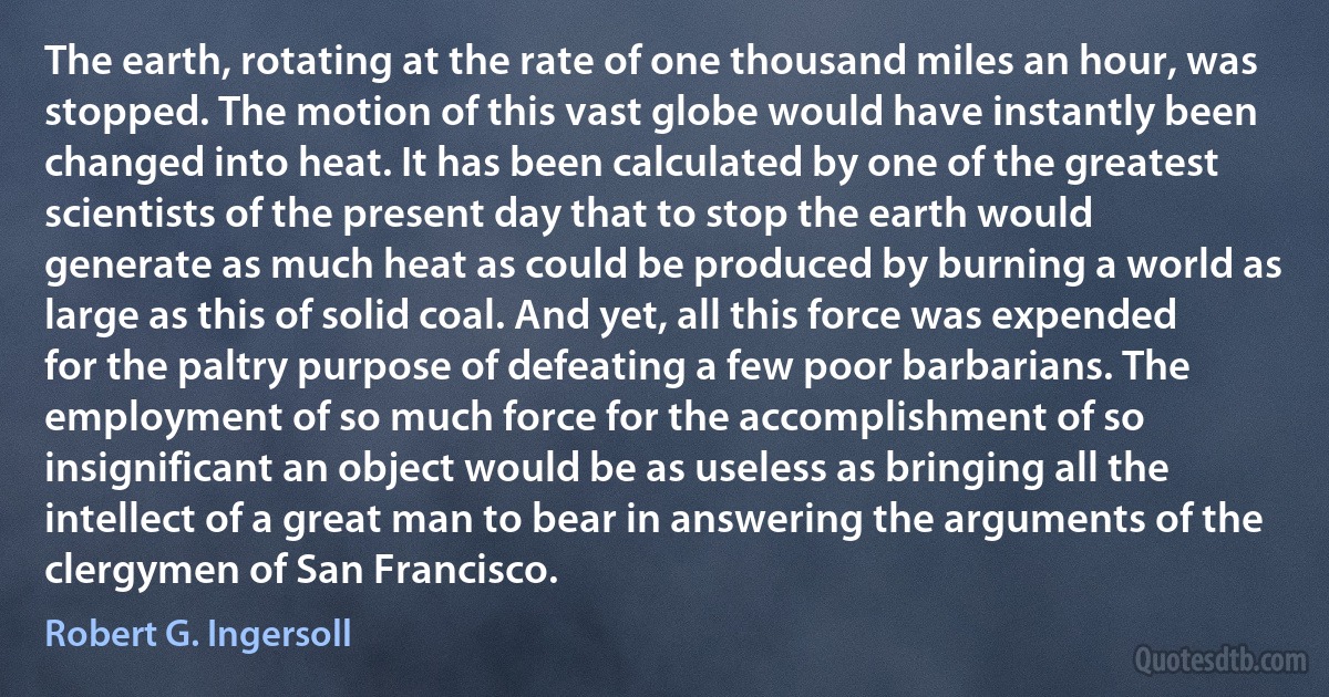 The earth, rotating at the rate of one thousand miles an hour, was stopped. The motion of this vast globe would have instantly been changed into heat. It has been calculated by one of the greatest scientists of the present day that to stop the earth would generate as much heat as could be produced by burning a world as large as this of solid coal. And yet, all this force was expended for the paltry purpose of defeating a few poor barbarians. The employment of so much force for the accomplishment of so insignificant an object would be as useless as bringing all the intellect of a great man to bear in answering the arguments of the clergymen of San Francisco. (Robert G. Ingersoll)