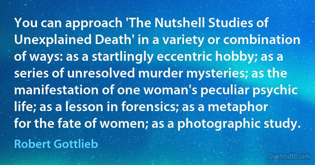 You can approach 'The Nutshell Studies of Unexplained Death' in a variety or combination of ways: as a startlingly eccentric hobby; as a series of unresolved murder mysteries; as the manifestation of one woman's peculiar psychic life; as a lesson in forensics; as a metaphor for the fate of women; as a photographic study. (Robert Gottlieb)